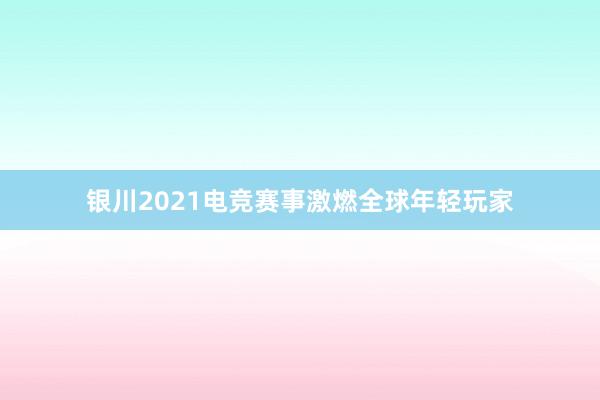 银川2021电竞赛事激燃全球年轻玩家