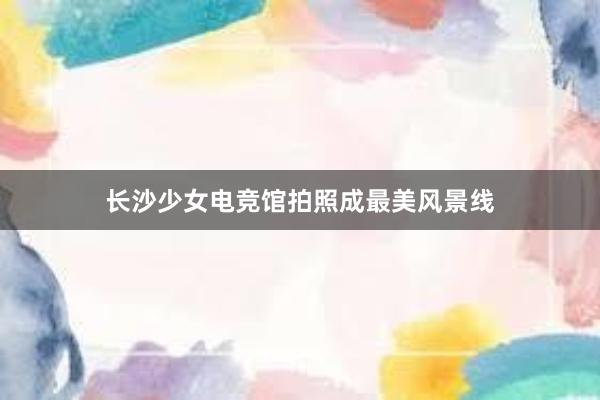 长沙少女电竞馆拍照成最美风景线