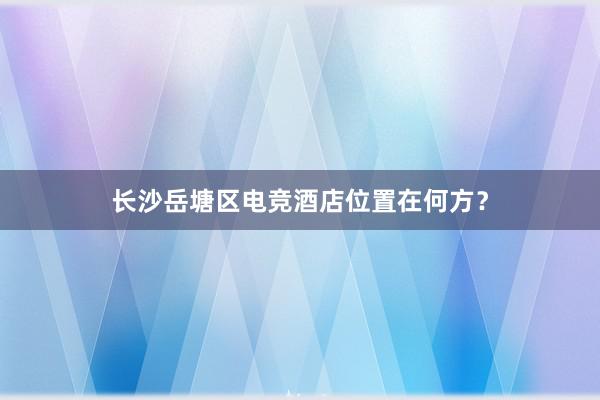 长沙岳塘区电竞酒店位置在何方？