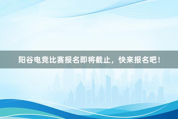 阳谷电竞比赛报名即将截止，快来报名吧！