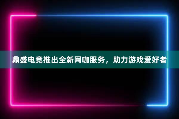 鼎盛电竞推出全新网咖服务，助力游戏爱好者